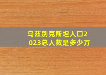 乌兹别克斯坦人口2023总人数是多少万