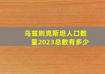 乌兹别克斯坦人口数量2023总数有多少