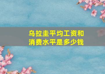 乌拉圭平均工资和消费水平是多少钱