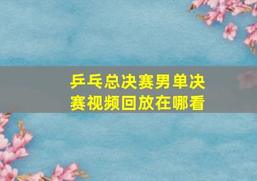 乒乓总决赛男单决赛视频回放在哪看