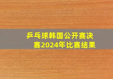 乒乓球韩国公开赛决赛2024年比赛结果