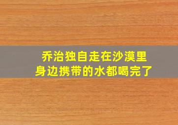 乔治独自走在沙漠里身边携带的水都喝完了