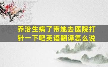 乔治生病了带她去医院打针一下吧英语翻译怎么说