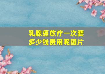 乳腺癌放疗一次要多少钱费用呢图片