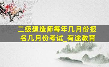 二级建造师每年几月份报名几月份考试_有途教育