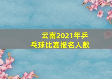 云南2021年乒乓球比赛报名人数