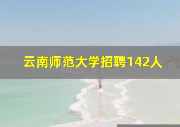 云南师范大学招聘142人