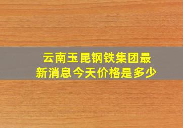 云南玉昆钢铁集团最新消息今天价格是多少