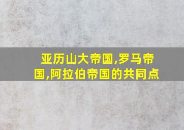 亚历山大帝国,罗马帝国,阿拉伯帝国的共同点