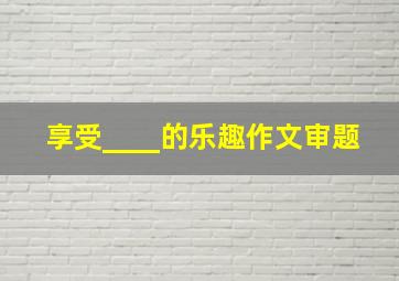 享受____的乐趣作文审题