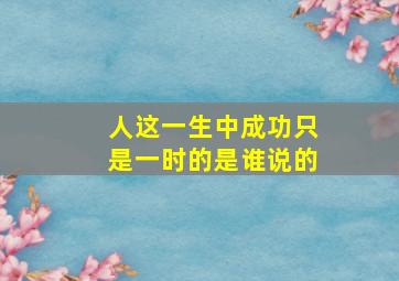 人这一生中成功只是一时的是谁说的