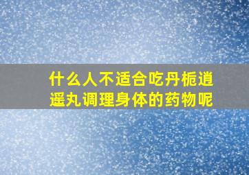 什么人不适合吃丹栀逍遥丸调理身体的药物呢