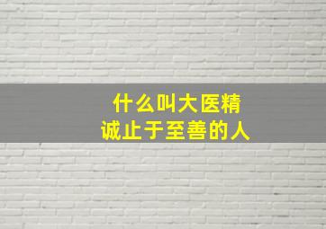 什么叫大医精诚止于至善的人