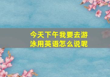 今天下午我要去游泳用英语怎么说呢