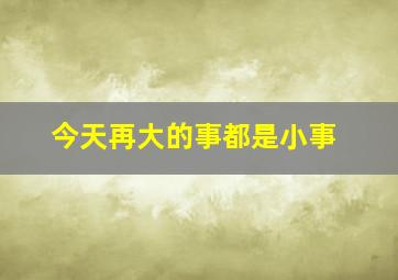 今天再大的事都是小事