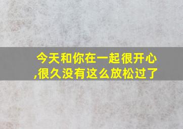 今天和你在一起很开心,很久没有这么放松过了