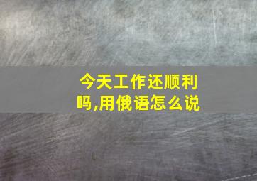 今天工作还顺利吗,用俄语怎么说