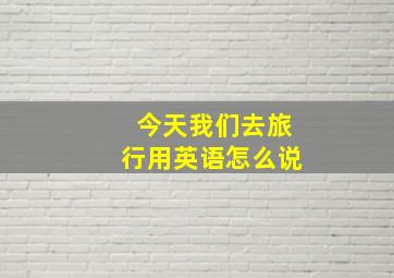 今天我们去旅行用英语怎么说