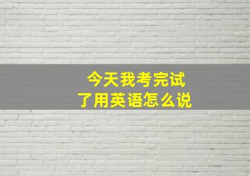 今天我考完试了用英语怎么说