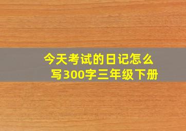 今天考试的日记怎么写300字三年级下册