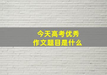 今天高考优秀作文题目是什么