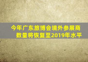 今年广东旅博会境外参展商数量将恢复至2019年水平