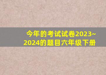 今年的考试试卷2023~2024的题目六年级下册