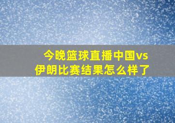 今晚篮球直播中国vs伊朗比赛结果怎么样了