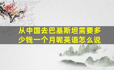 从中国去巴基斯坦需要多少钱一个月呢英语怎么说