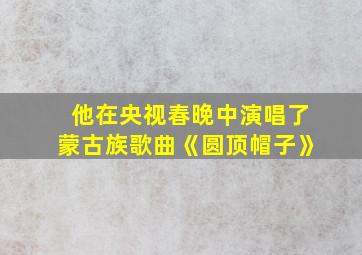 他在央视春晚中演唱了蒙古族歌曲《圆顶帽子》