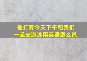 他打算今天下午和我们一起去游泳用英语怎么说