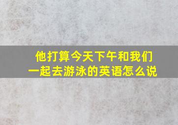 他打算今天下午和我们一起去游泳的英语怎么说