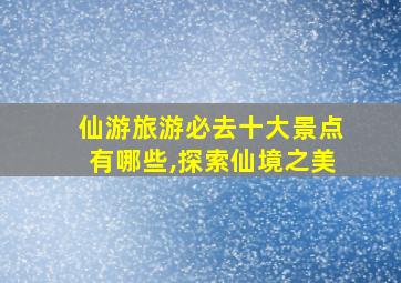 仙游旅游必去十大景点有哪些,探索仙境之美