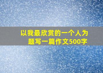 以我最欣赏的一个人为题写一篇作文500字