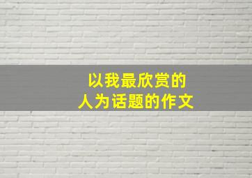 以我最欣赏的人为话题的作文