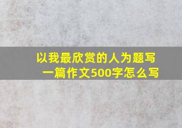 以我最欣赏的人为题写一篇作文500字怎么写