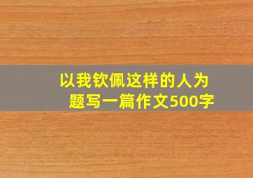 以我钦佩这样的人为题写一篇作文500字