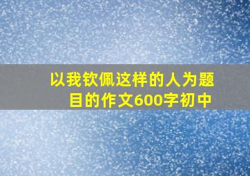 以我钦佩这样的人为题目的作文600字初中