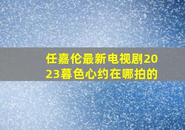 任嘉伦最新电视剧2023暮色心约在哪拍的