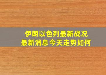 伊朗以色列最新战况最新消息今天走势如何