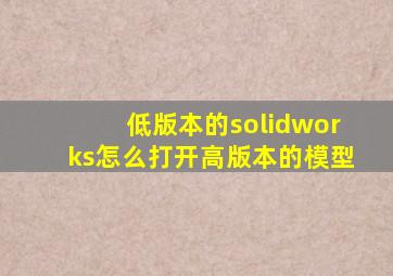 低版本的solidworks怎么打开高版本的模型