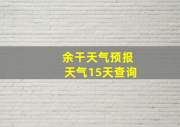 余干天气预报天气15天查询