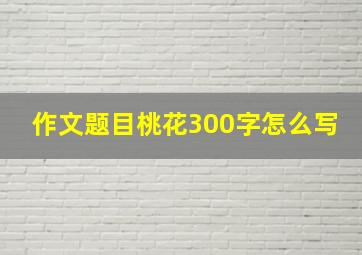 作文题目桃花300字怎么写