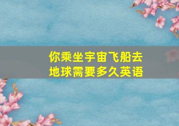 你乘坐宇宙飞船去地球需要多久英语