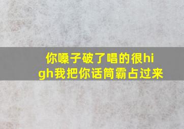 你嗓子破了唱的很high我把你话筒霸占过来