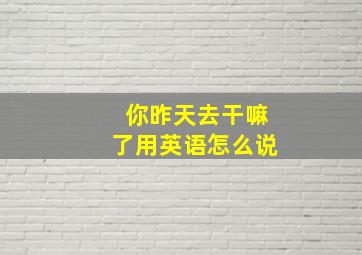 你昨天去干嘛了用英语怎么说