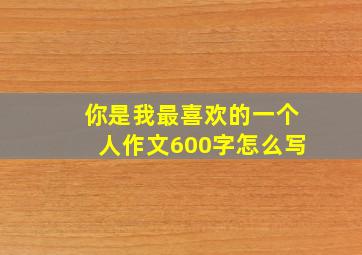 你是我最喜欢的一个人作文600字怎么写