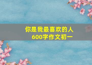 你是我最喜欢的人600字作文初一