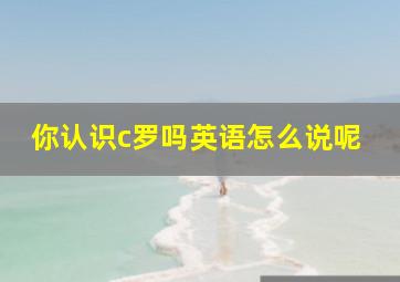 你认识c罗吗英语怎么说呢