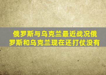 俄罗斯与乌克兰最近战况俄罗斯和乌克兰现在还打仗没有